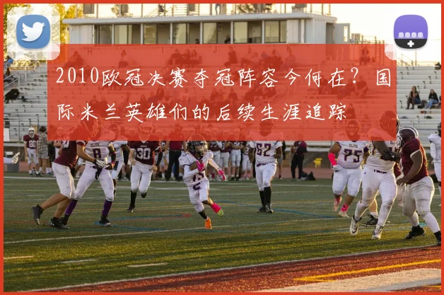 2010欧冠决赛夺冠阵容今何在？国际米兰英雄们的后续生涯追踪