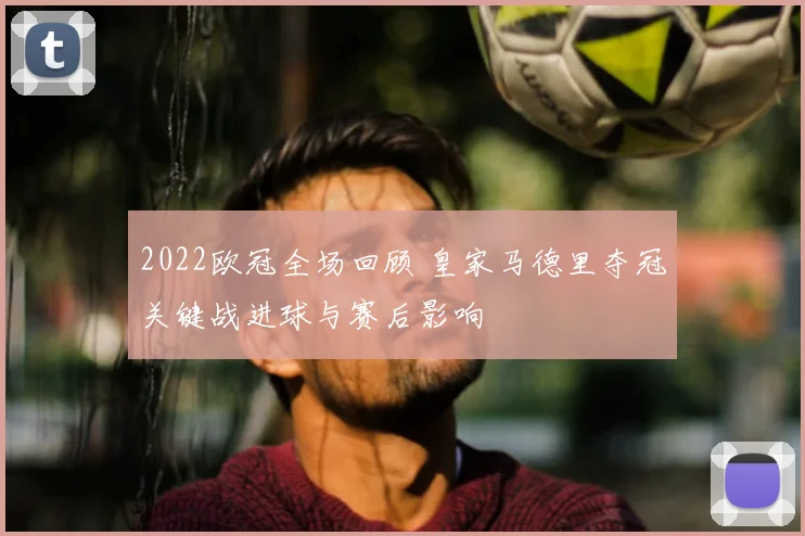 2022欧冠全场回顾 皇家马德里夺冠关键战进球与赛后影响