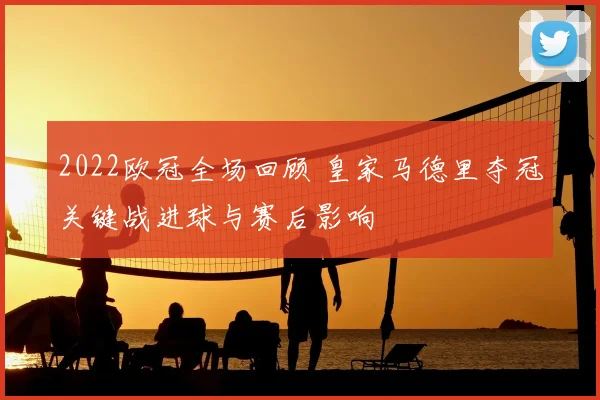 2022欧冠全场回顾 皇家马德里夺冠关键战进球与赛后影响