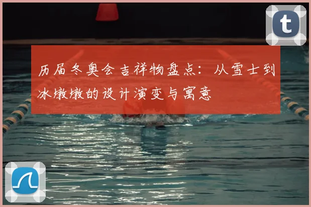 历届冬奥会吉祥物盘点：从雪士到冰墩墩的设计演变与寓意