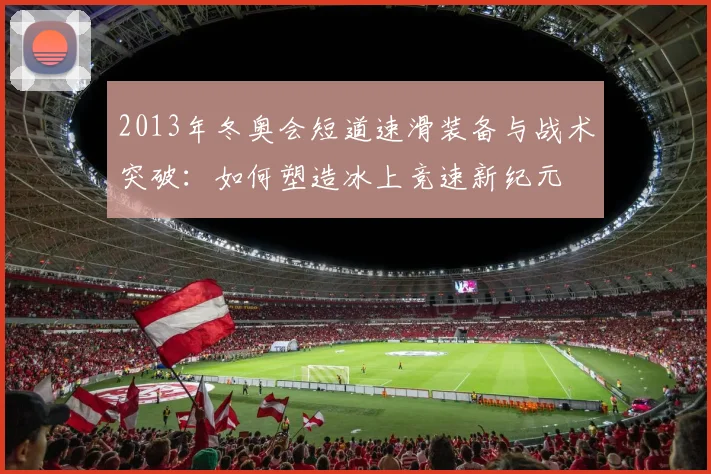 2013年冬奥会短道速滑装备与战术突破：如何塑造冰上竞速新纪元