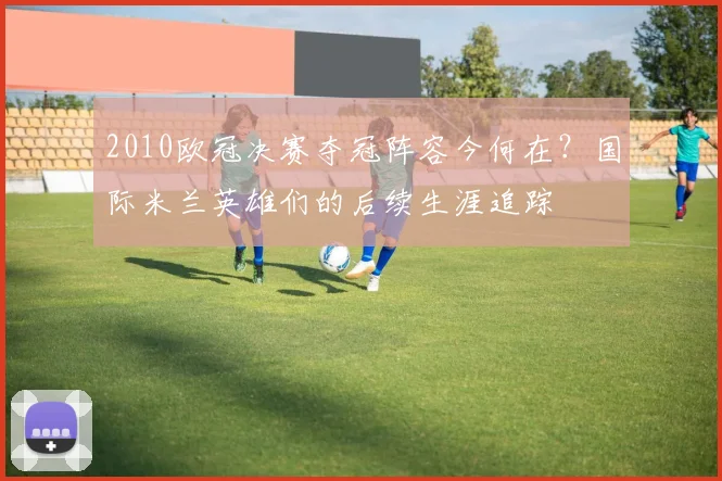 2010欧冠决赛夺冠阵容今何在？国际米兰英雄们的后续生涯追踪