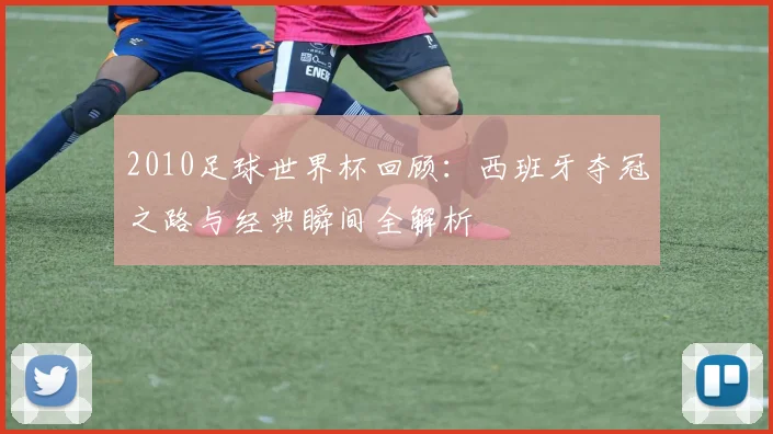 2010足球世界杯回顾：西班牙夺冠之路与经典瞬间全解析