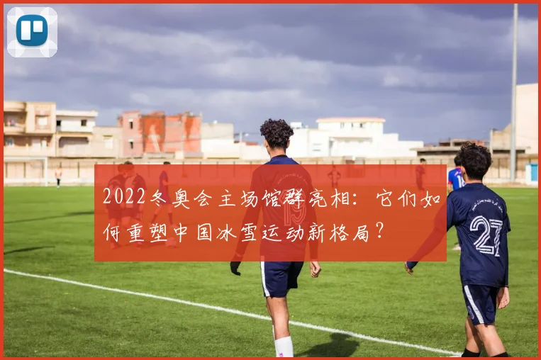 2022冬奥会主场馆群亮相：它们如何重塑中国冰雪运动新格局？