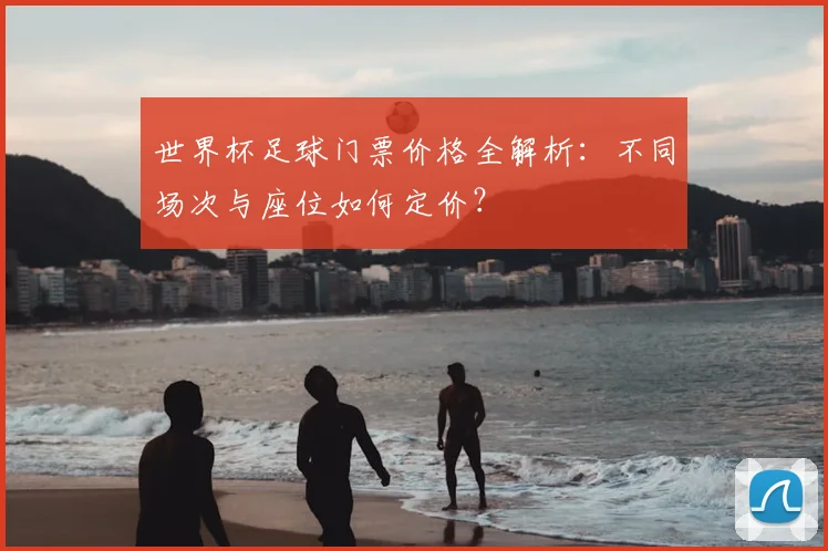 世界杯足球门票价格全解析：不同场次与座位如何定价？