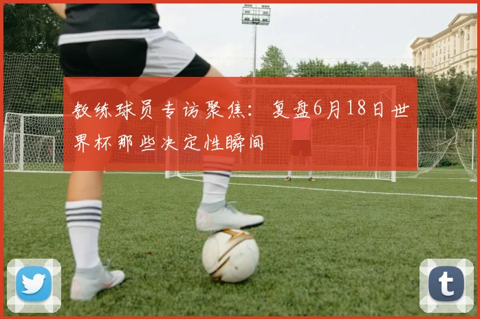 教练球员专访聚焦：复盘6月18日世界杯那些决定性瞬间