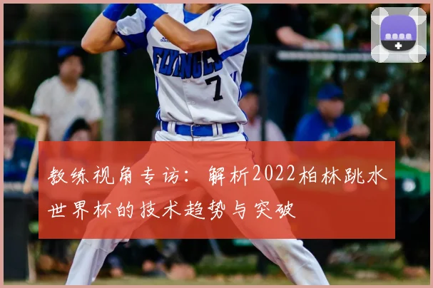 教练视角专访：解析2022柏林跳水世界杯的技术趋势与突破