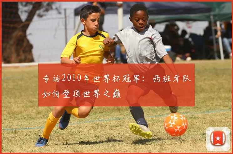 专访2010年世界杯冠军：西班牙队如何登顶世界之巅