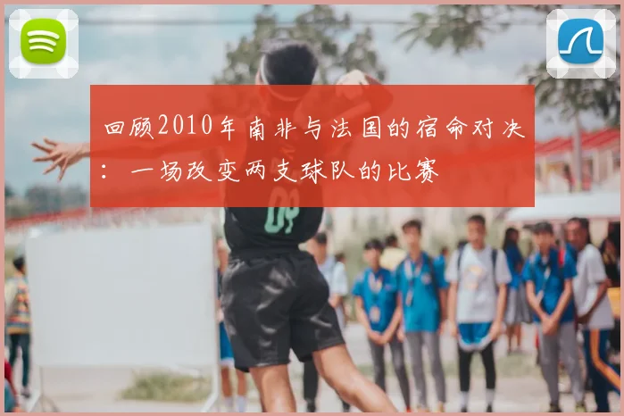 回顾2010年南非与法国的宿命对决：一场改变两支球队的比赛