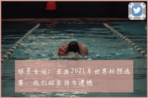 球员专访：亲历2021年世界杯预选赛，我们的坚持与遗憾