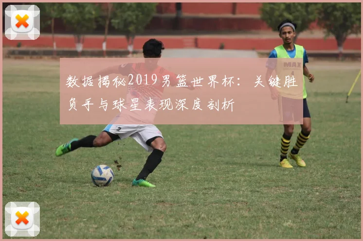 数据揭秘2019男篮世界杯：关键胜负手与球星表现深度剖析