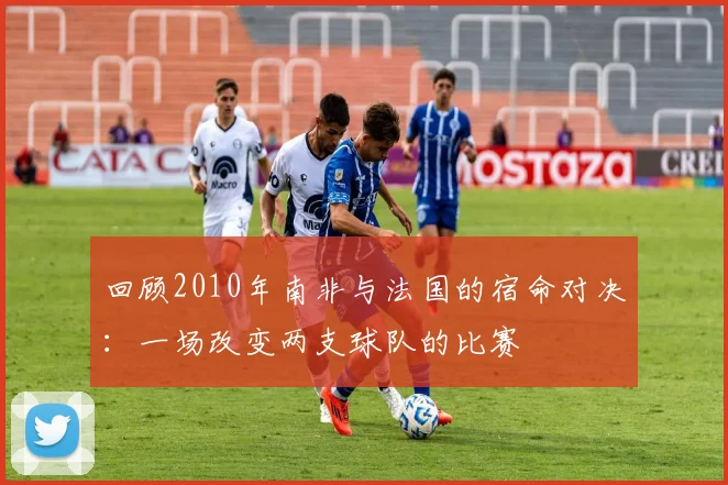 回顾2010年南非与法国的宿命对决：一场改变两支球队的比赛