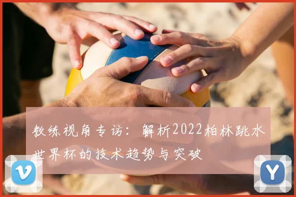 教练视角专访：解析2022柏林跳水世界杯的技术趋势与突破