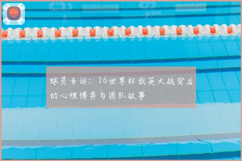 球员专访:16世界杯俄英大战背后的心理博弈与团队故事