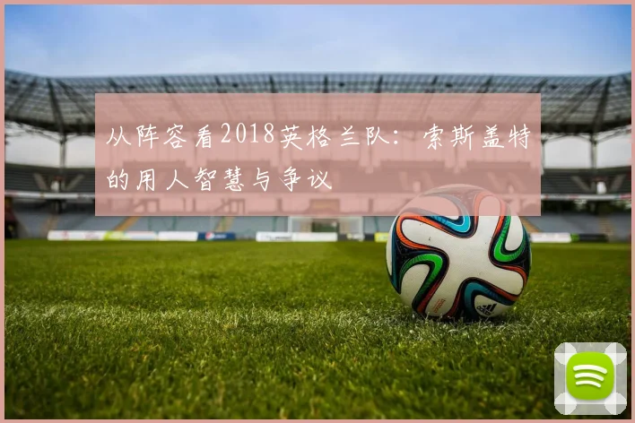 从阵容看2018英格兰队：索斯盖特的用人智慧与争议
