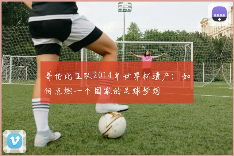 哥伦比亚队2014年世界杯遗产：如何点燃一个国家的足球梦想
