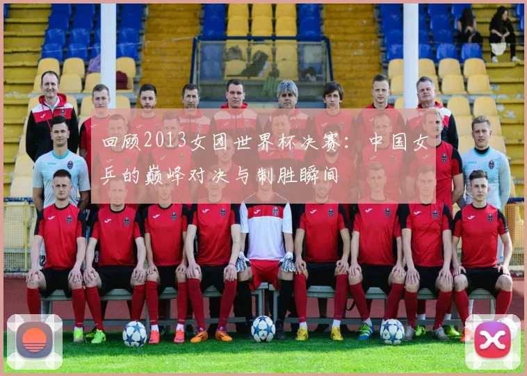 回顾2013女团世界杯决赛：中国女乒的巅峰对决与制胜瞬间