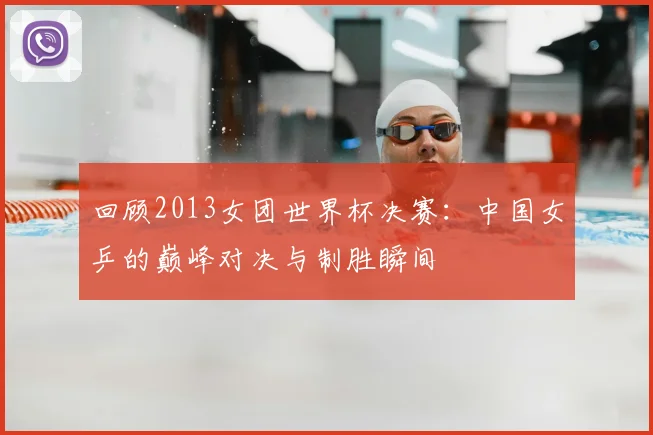 回顾2013女团世界杯决赛：中国女乒的巅峰对决与制胜瞬间